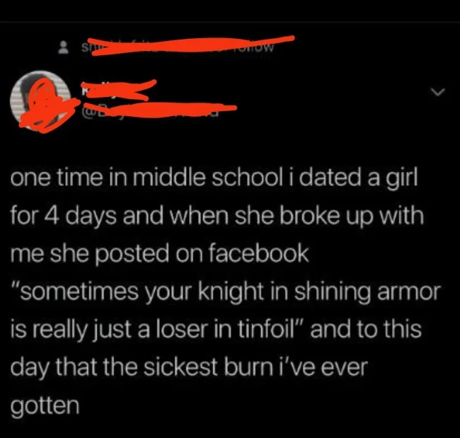 brutal comments - School - S Totow one time in middle school i dated a girl for 4 days and when she broke up with me she posted on facebook "sometimes your knight in shining armor is really just a loser in tinfoil" and to this day that the sickest burn i'