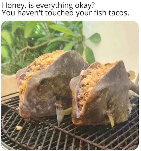 creepy images - fish tacos meme - Honey, is everything okay? You haven't touched your fish tacos.