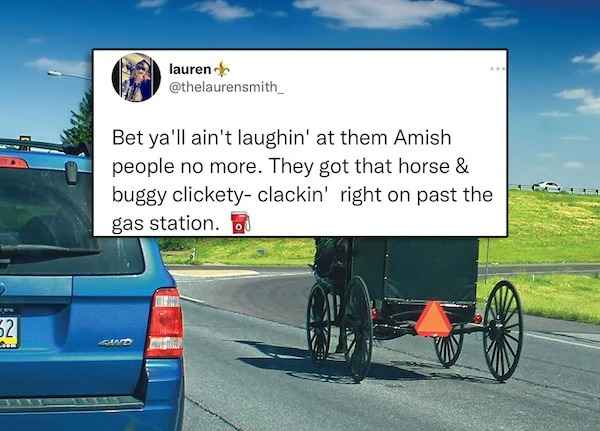 best of twitter - car - 52 Som lauren Gud Bet ya'll ain't laughin' at them Amish people no more. They got that horse & buggy clicketyclackin' right on past the gas station.