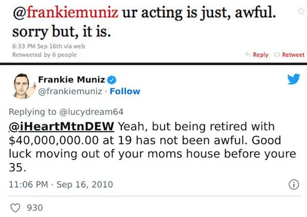 Celebrity clap backs - document - ur acting is just, awful. sorry but, it is. Sep 16th via web Retweeted by 6 people Frankie Muniz . 13 Retweet Dew Yeah, but being retired with $40,000,000.00 at 19 has not been awful. Good luck moving out of your moms hou