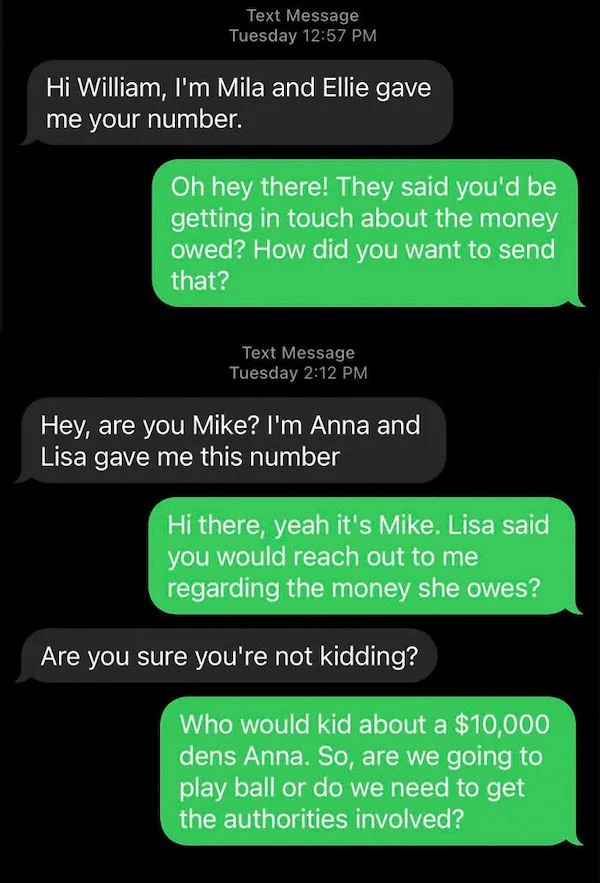 scam posts and texts - media - Text Message Tuesday Hi William, I'm Mila and Ellie gave me your number. Oh hey there! They said you'd be getting in touch about the money owed? How did you want to send that? Text Message Tuesday Hey, are you Mike? I'm Anna