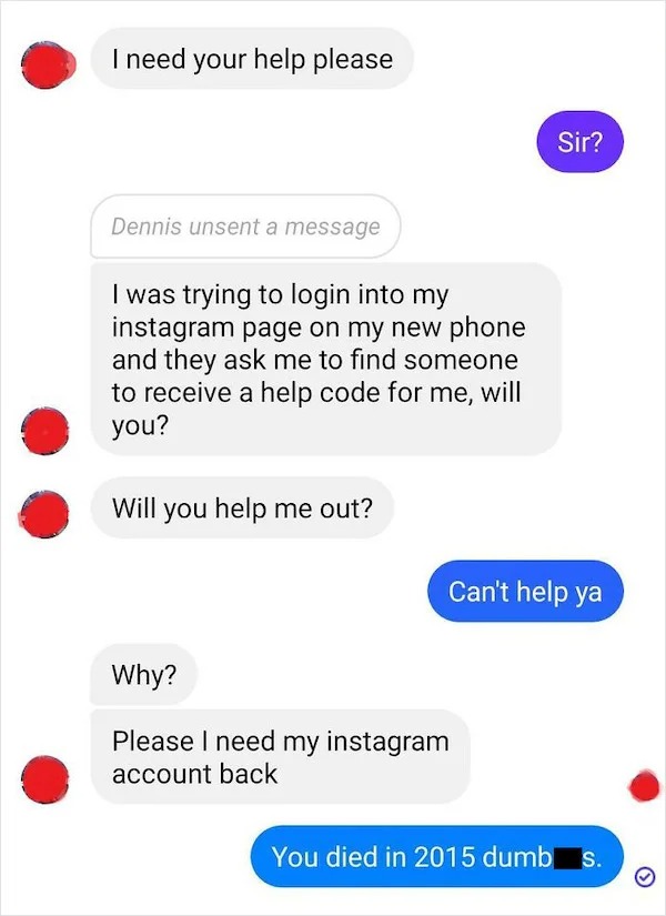 scam posts and texts - number - I need your help please Dennis unsent a message I was trying to login into my instagram page on my new phone and they ask me to find someone to receive a help code for me, will you? Will you help me out? Why? Please I need 