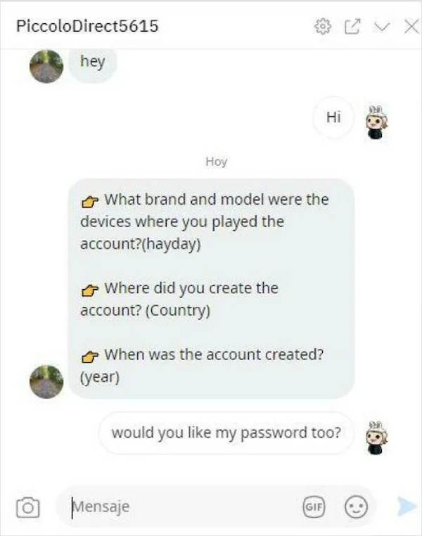 scam posts and texts - multimedia - PiccoloDirect5615 hey O Hoy What brand and model were the devices where you played the account?hayday Where did you create the account? Country When was the account created? year Mensaje Hi would you my password too? Gi