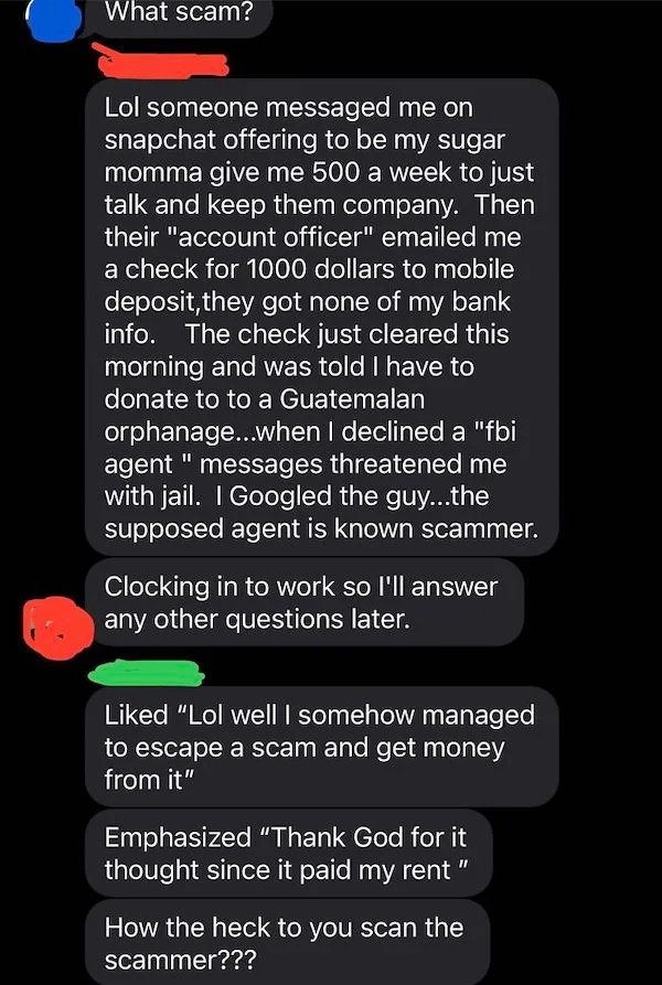 scam posts and texts - screenshot - What scam? Lol someone messaged me on snapchat offering to be my sugar momma give me 500 a week to just talk and keep them company. Then their "account officer" emailed me a check for 1000 dollars to mobile deposit, the