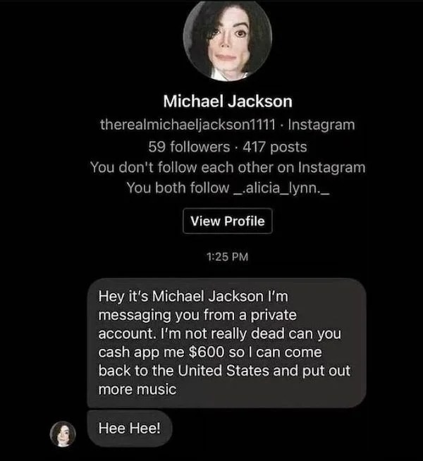 scam posts and texts - michael jackson instagram meme - Michael Jackson therealmichaeljackson1111 Instagram 59 ers 417 posts You don't each other on Instagram You both _alicia_lynn.__ View Profile Hee Hee! Hey it's Michael Jackson I'm messaging you from a