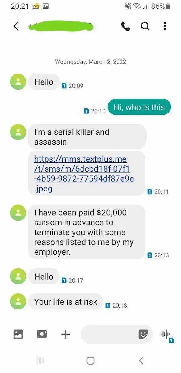 scam posts and texts - screenshot - 8 8 Hello 1 Wednesday, I'm a serial killer and assassin .jpeg tsmsm6dcbd18f07f1 4b59987277594df87e9e Hello 1 I have been paid $20,000 ransom in advance to terminate you with some reasons listed to me by my employer. |||