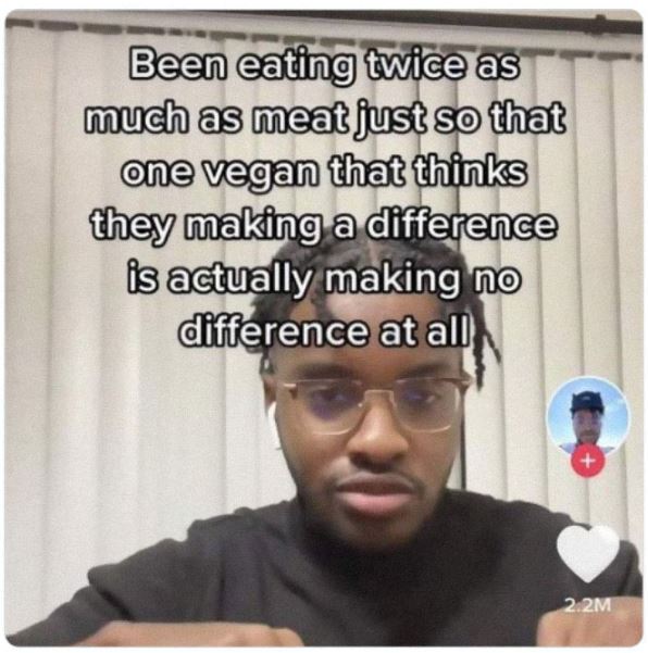 cringe titktok posts - photo caption - Been eating twice as as much as meat just so that one vegan that thinks they making a difference is actually making no difference at all M