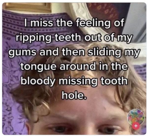 cringe titktok posts - head - I miss the feeling of ripping teeth out of my gums and then sliding my tongue around in the bloody missing tooth hole.