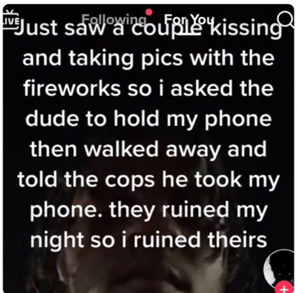 cringe titktok posts - photo caption - Just saw a couple kissing and taking pics with the fireworks so i asked the dude to hold my phone then walked away and told the cops he took my phone. they ruined my night so i ruined theirs