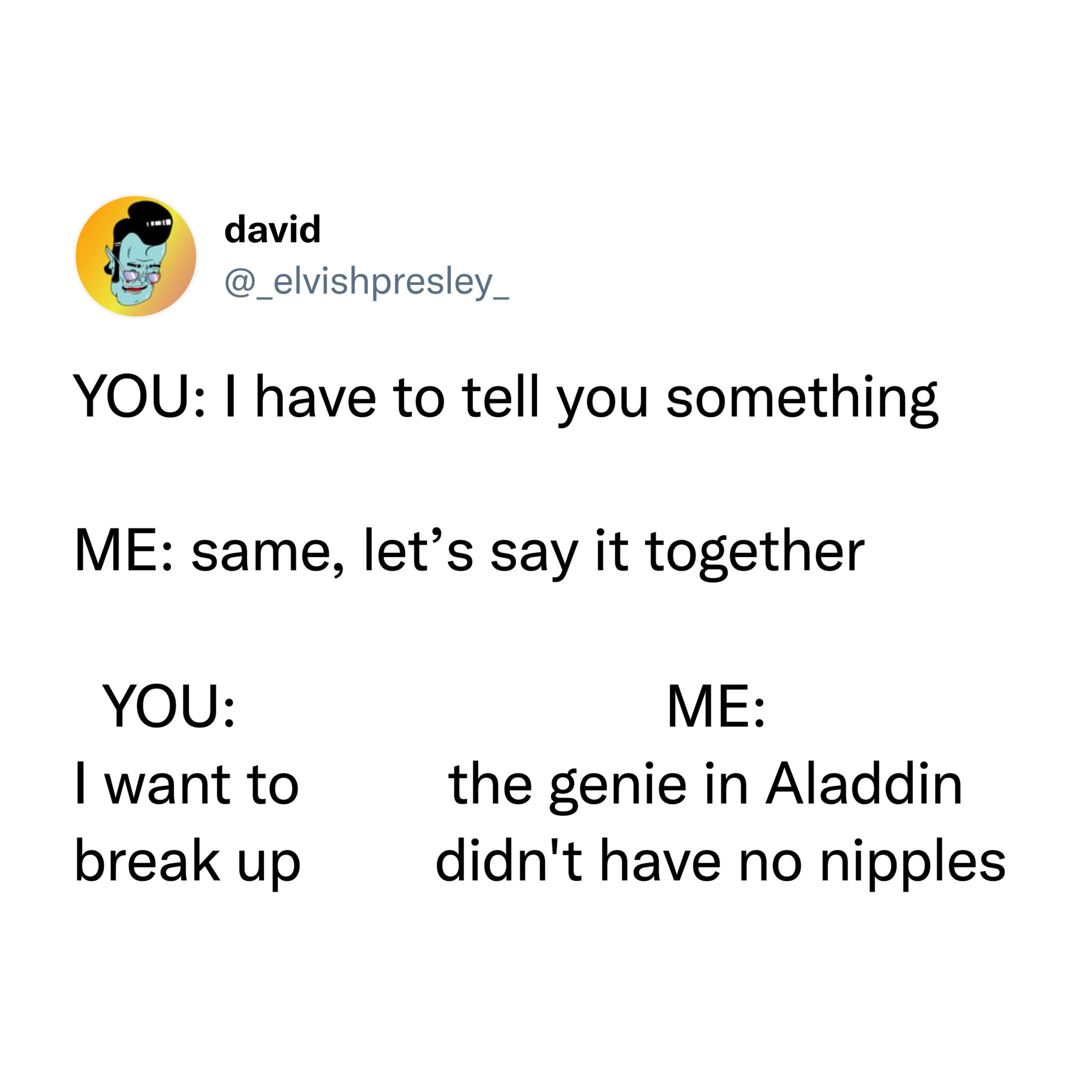 funniest tweets of the week - angle - david You I have to tell you something Me same, let's say it together You I want to break up Me the genie in Aladdin didn't have no nipples