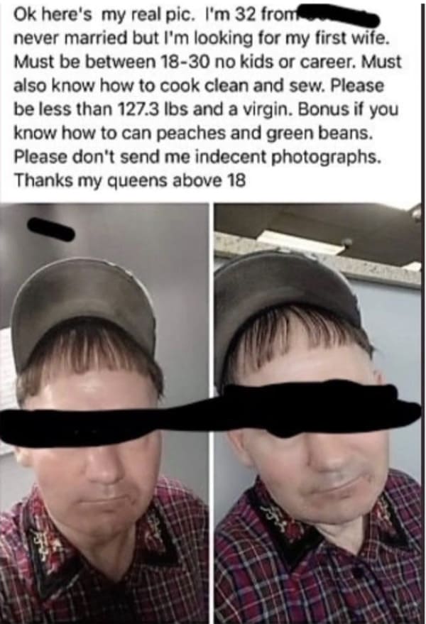 oddly specific posts - fashion accessory - Ok here's my real pic. I'm 32 from never married but I'm looking for my first wife. Must be between 1830 no kids or career. Must also know how to cook clean and sew. Please be less than 127.3 lbs and a virgin. Bo