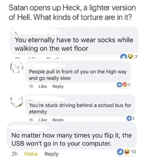 oddly specific posts - Hell - Satan opens up Heck, a lighter version of Hell. What kinds of torture are in it? You eternally have to wear socks while walking on the wet floor People pull in front of you on the high way and go really slow 1h 3 You're stuck