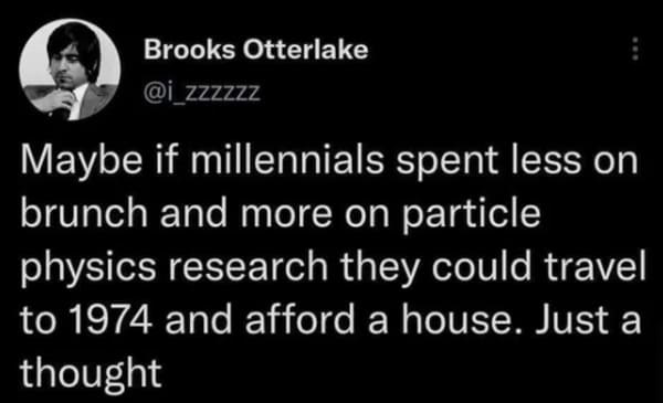 oddly specific posts - cars have windows and can move houses have windows and can t move - Brooks Otterlake Maybe if millennials spent less on brunch and more on particle physics research they could travel to 1974 and afford a house. Just a thought
