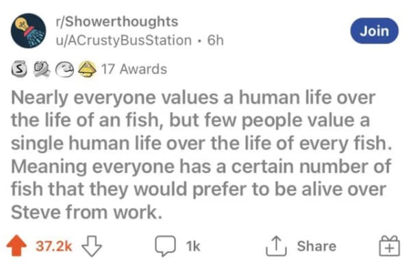oddly specific posts - reddit shower thoughts - rShowerthoughts uACrusty Bus Station 6h 34 17 Awards S Nearly everyone values a human life over the life of an fish, but few people value a single human life over the life of every fish. Meaning everyone has