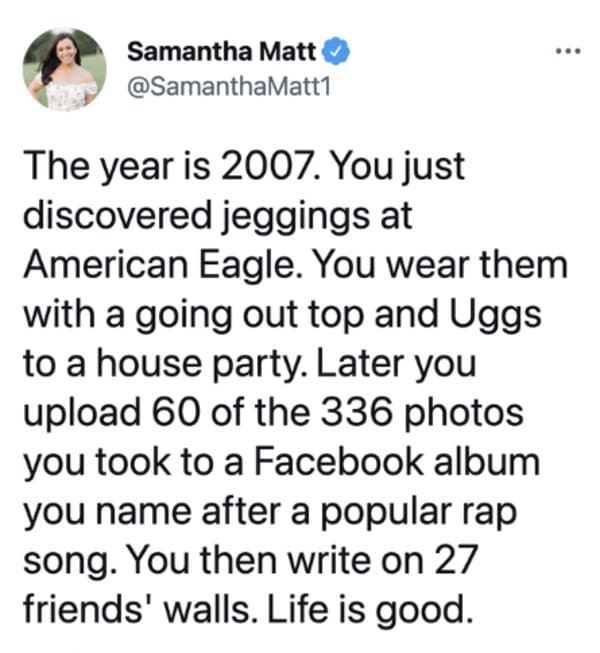 oddly specific posts - Samantha Matt The year is 2007. You just discovered jeggings at American Eagle. You wear them with a going out top and Uggs to a house party. Later you upload 60 of the 336 photos you took to a Facebook album you name after a popula