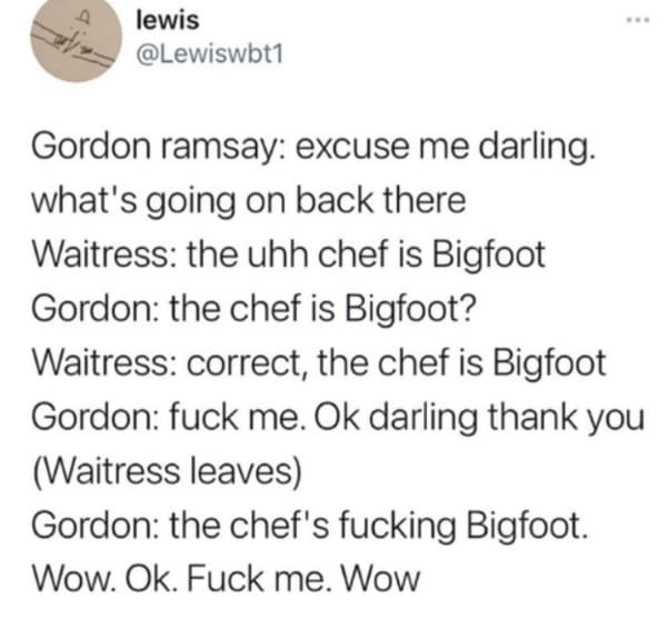 oddly specific posts - paper - lewis www Gordon ramsay excuse me darling. what's going on back there Waitress the uhh chef is Bigfoot Gordon the chef is Bigfoot? Waitress correct, the chef is Bigfoot Gordon fuck me. Ok darling thank you Waitress leaves Go