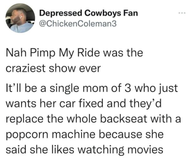 oddly specific posts - paper - Depressed Cowboys Fan Nah Pimp My Ride was the craziest show ever It'll be a single mom of 3 who just wants her car fixed and they'd replace the whole backseat with a popcorn machine because she said she watching movies