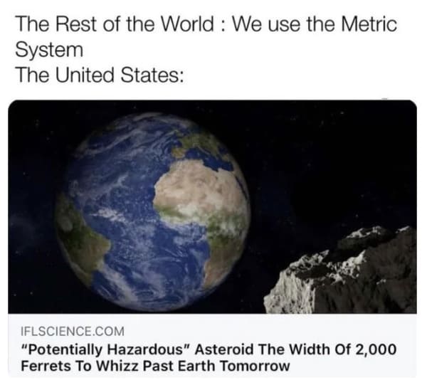 oddly specific posts - asteroid the width of 2000 ferrets - The Rest of the World We use the Metric System The United States Iflscience.Com "Potentially Hazardous" Asteroid The Width Of 2,000 Ferrets To Whizz Past Earth Tomorrow