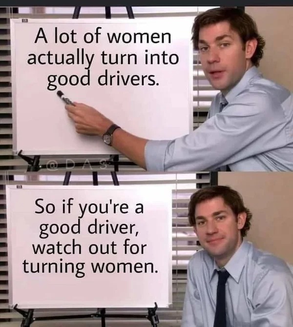 lot of women turn into good drivers - A lot of women actually turn into good drivers. So if you're a good driver, watch out for turning women.