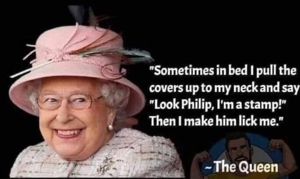 funny british memes - "Sometimes in bed I pull the covers up to my neck and say "Look Philip, I'm a stamp!" Then I make him lick me." The Queen