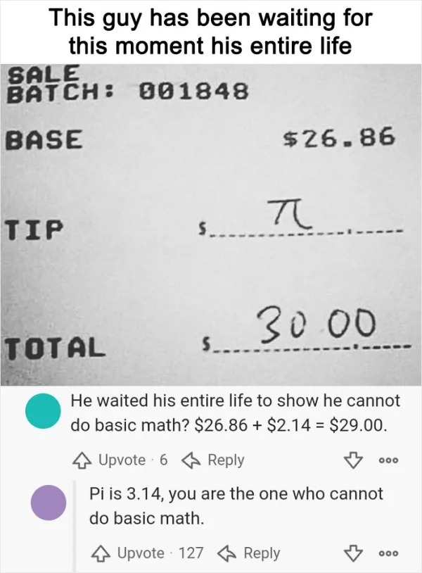 dumb people posts - number - This guy has been waiting for this moment his entire life Sale Batch 001848 Base Tip $26.86 Total 30.00 He waited his entire life to show he cannot do basic math? $26.86 $2.14 $29.00. Upvote 6 Pi is 3.14, you are the one who c