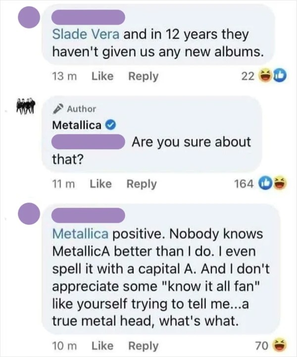dumb people posts - web page - Slade Vera and in 12 years they haven't given us any new albums. 13 m Author Metallica 220 Are you sure about that? 11 m 164 Metallica positive. Nobody knows MetallicA better than I do. I even spell it with a capital A. And 