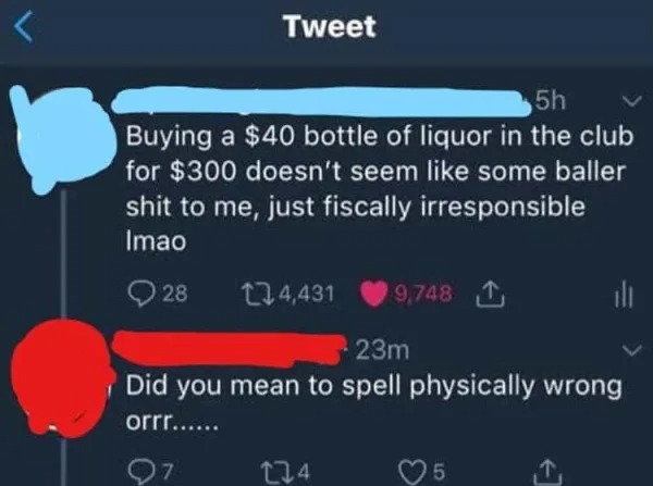 dumb people posts - dumb things said on twitter - 5h Buying a $40 bottle of liquor in the club for $300 doesn't seem some baller shit to me, just fiscally irresponsible Imao 28 Tweet 97 4,431 23m Did you mean to spell physically wrong orrr...... 9,748 274