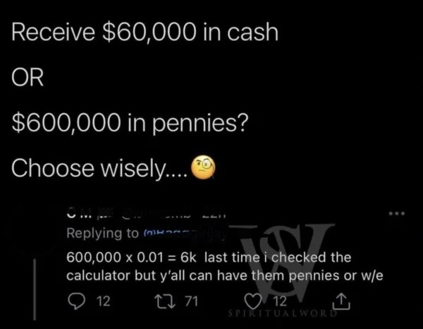 dumb people posts - atmosphere - Receive $60,000 in cash Or $600,000 in pennies? Choose wisely.... Om k time i checked t 600,000 x 0.01 6k last time i checked the calculator but y'all can have them pennies or we 12 2271 12 Spiritualword