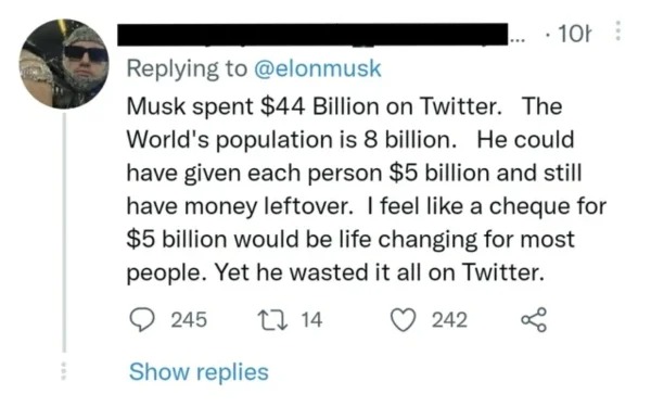dumb people posts - paper - www The Musk spent $44 Billion on Twitter. World's population is 8 billion. He could have given each person $5 billion and still have money leftover. I feel a cheque for $5 billion would be life changing for most people. Yet he