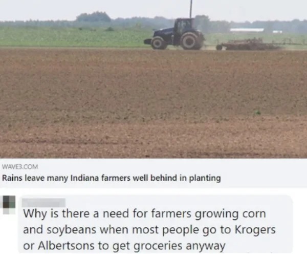 dumb people posts - soil - WAVE3.Com Rains leave many Indiana farmers well behind in planting Why is there a need for farmers growing corn and soybeans when most people go to Krogers or Albertsons to get groceries anyway
