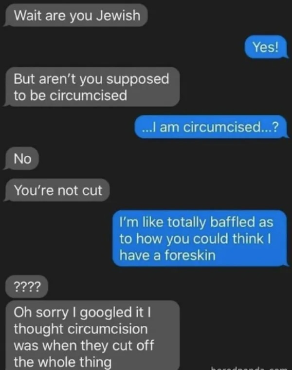 dumb people posts - you circumcised - Wait are you Jewish But aren't you supposed to be circumcised No You're not cut Yes! ...I am circumcised...? I'm totally baffled as to how you could think I have a foreskin ???? Oh sorry I googled it I thought circumc