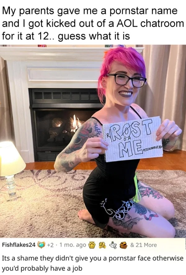 savage roasts - shoulder - My parents gave me a pornstar name and I got kicked out of a Aol chatroom for it at 12.. guess what it is Marai Rost Me Mtz Alone Fishflakes24 2.1 mo. ago Its a shame they didn't give you a pornstar face otherwise you'd probably