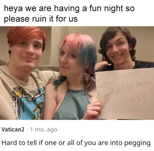 savage roasts - hairstyle - heya we are having a fun night so please ruin it for us RRoastme uEliza minx VaticanJ 1 mo. ago Hard to tell if one or all of you are into pegging