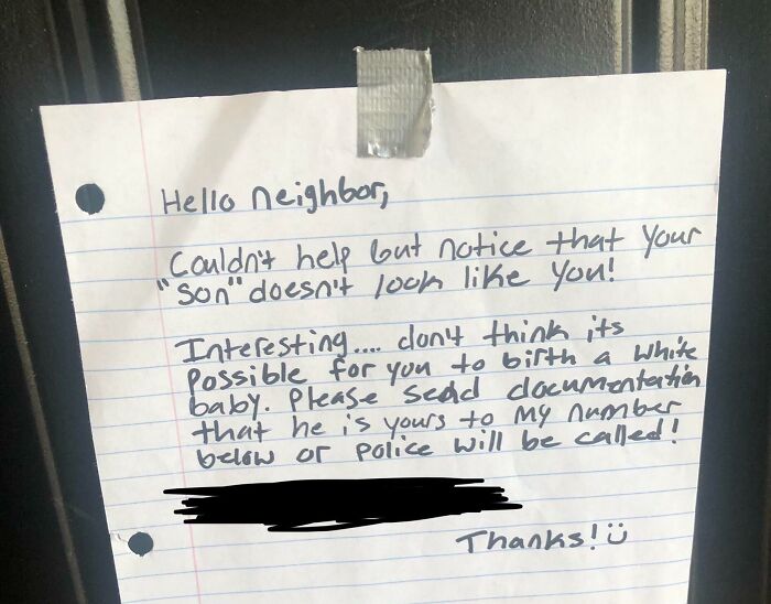 neighbors from hell --  handwriting - Hello Neighbor, Couldn't help but notice that your "Son" doesn't look you! Interesting.... clon't think its Possible for you to birth a white baby. Please send documentation that he is yours to my number below or Poli