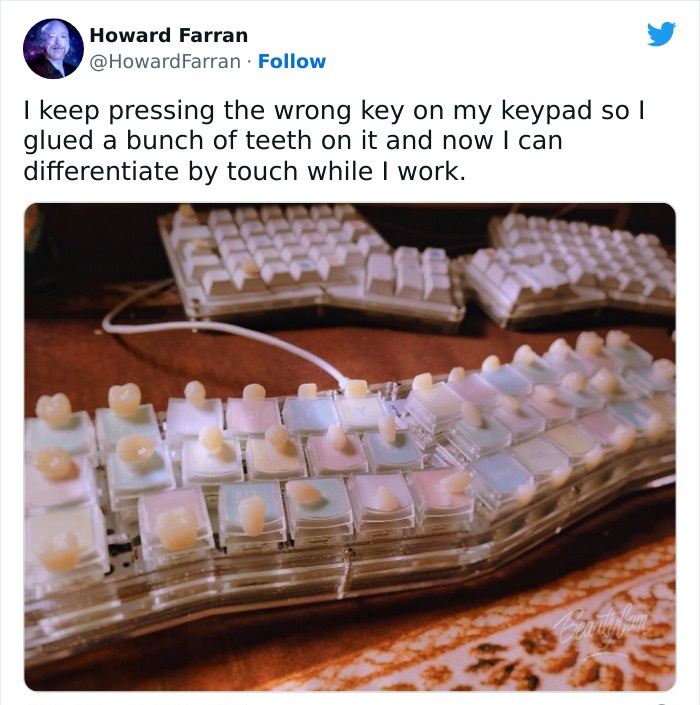 wtf wednesday - material - Howard Farran Farran I keep pressing the wrong key on my keypad so I glued a bunch of teeth on it and now I can differentiate by touch while I work. Cearth fam