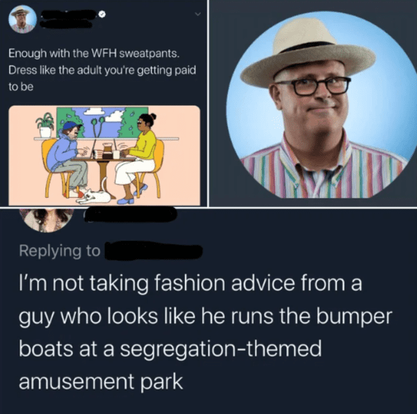 savage insults - rare insults - Enough with the Wfh sweatpants. Dress the adult you're getting paid to be I'm not taking fashion advice from a guy who looks he runs the bumper boats at a segregationthemed amusement park