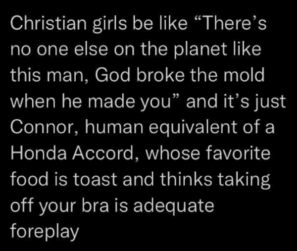 savage insults - moral of the story song quotes - Christian girls be "There's no one else on the planet this man, God broke the mold when he made you" and it's just Connor, human equivalent of a Honda Accord, whose favorite food is toast and thinks taking