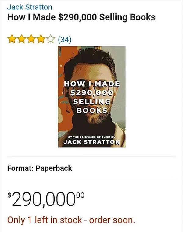 outrages amazon products - made 290 000 selling books - Jack Stratton How I Made $290,000 Selling Books 34 How I Made $290,000 Selling Books By The Composer Of Sleepify Jack Stratton Format Paperback $290,000 Only 1 left in stock order soon.