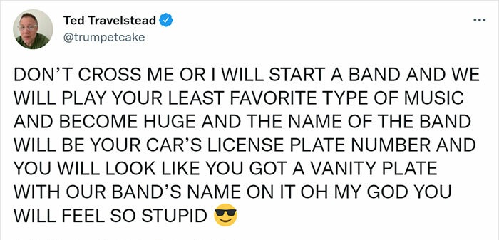 Strange threats - call me old fashioned meme - Ted Travelstead ... Don'T Cross Me Or I Will Start A Band And We Will Play Your Least Favorite Type Of Music And Become Huge And The Name Of The Band Will Be Your Car'S License Plate Number And You Will Look