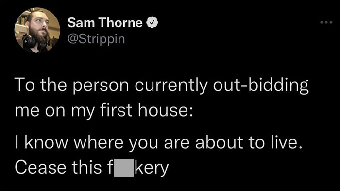 Strange threats - Internet meme - Sam Thorne To the person currently outbidding me on my first house I know where you are about to live. Cease this f kery