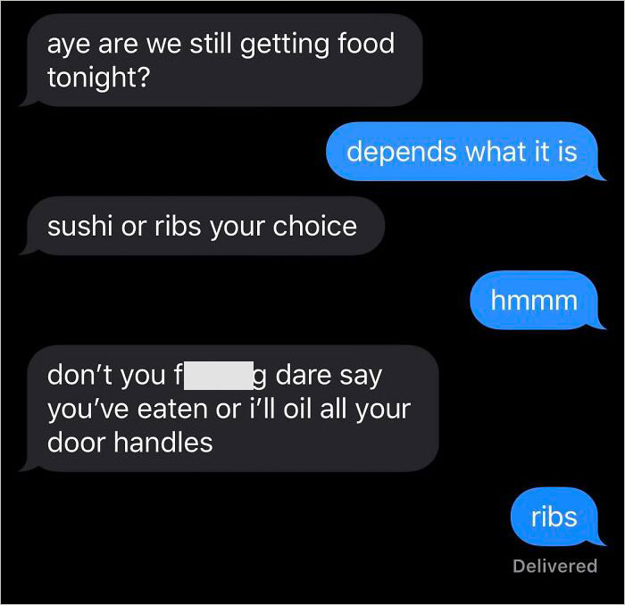 Strange threats - multimedia - aye are we still getting food tonight? depends what it is sushi or ribs your choice don't you f g dare say you've eaten or i'll oil all your door handles hmmm ribs Delivered