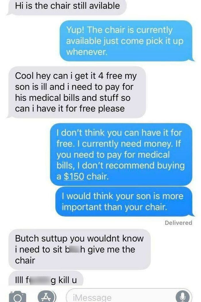 Beggars deciding to be choosers - text to support your boyfriend - Hi is the chair still avilable Yup! The chair is currently available just come pick it up whenever. Cool hey can i get it 4 free my son is ill and i need to pay for his medical bills and s