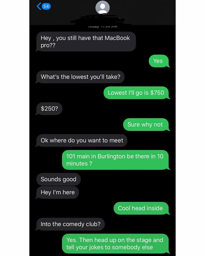 Beggars deciding to be choosers - macbook pro text meme - 54 Hey, you still have that MacBook pro?? Touay Mimi What's the lowest you'll take? $250? Ok where do you want to meet Sounds good Hey I'm here Yes Lowest I'll go is $750 Into the comedy club? 101