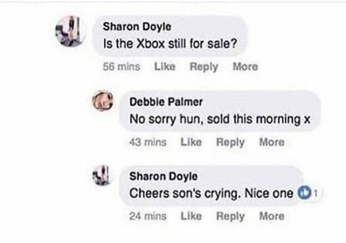 Beggars deciding to be choosers - Is the Xbox still for sale? More Debble Palmer No sorry hun, sold this morning x 43 mins More Sharon Doyle Cheers son's crying. Nice one