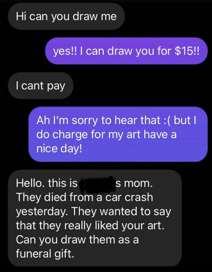 Beggars deciding to be choosers - multimedia - Hi can you draw me yes!! I can draw you for $15!! I cant pay Ah I'm sorry to hear that but I do charge for my art have a nice day! Hello. this is s mom. They died from a car crash yesterday. They wanted to sa
