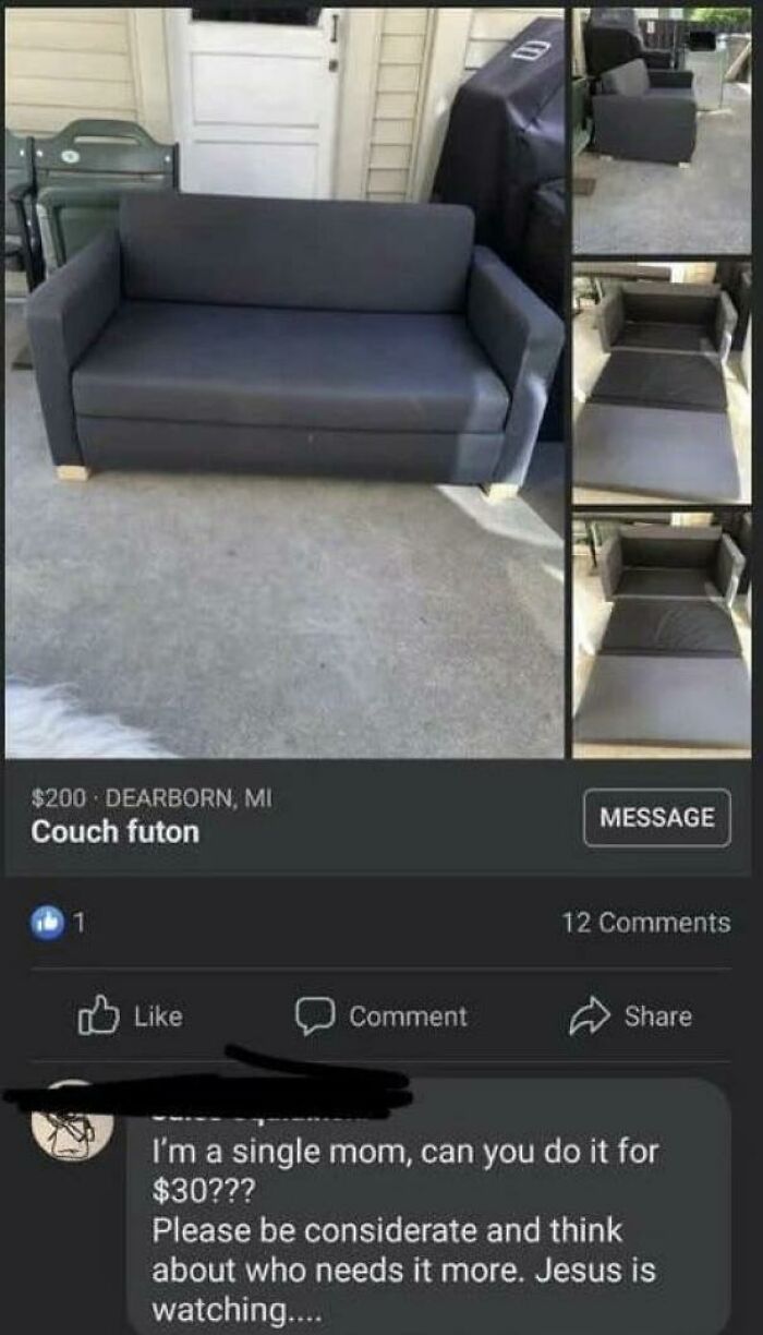 Beggars deciding to be choosers - floor - $200 Dearborn, Mi Couch futon Comment Message 12 I'm a single mom, can you do it for $30??? Please be considerate and think about who needs it more. Jesus is watching....