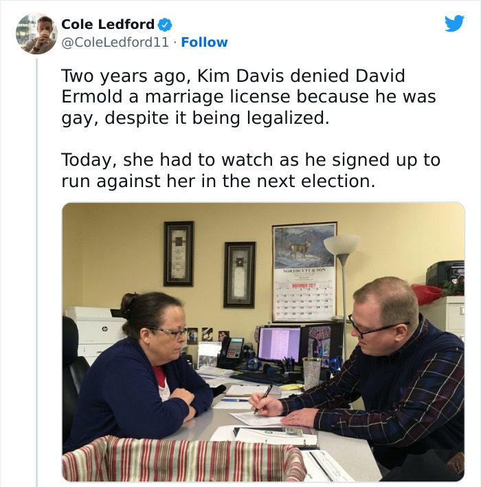 people who got owned by karma - Marriage license - Cole Ledford Two years ago, Kim Davis denied David Ermold a marriage license because he was gay, despite it being legalized. Today, she had to watch as he signed up to run against her in the next election