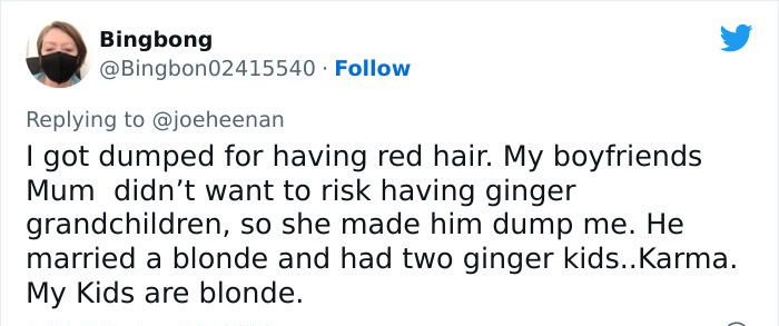 people who got owned by karma - paper - Bingbong I got dumped for having red hair. My boyfriends Mum didn't want to risk having ginger grandchildren, so she made him dump me. He married a blonde and had two ginger kids..Karma. My Kids are blonde.