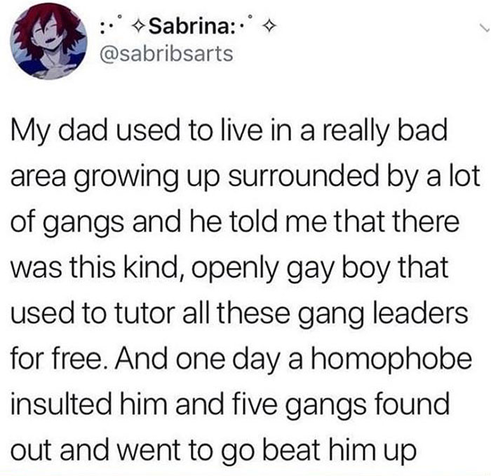 people who got owned by karma - wholesome gangs - Sabrina My dad used to live in a really bad area growing up surrounded by a lot of gangs and he told me that there was this kind, openly gay boy that used to tutor all these gang leaders for free. And one 