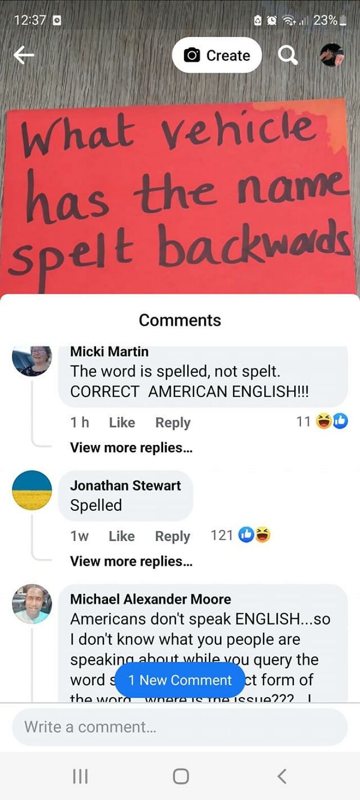 dumb people failing online - screenshot - d What vehicle has the name spelt backwards O Create Micki Martin The word is spelled, not spelt. Correct American English!!! 1h View more replies... Jonathan Stewart Spelled 1w 121 View more replies... all 23%. W
